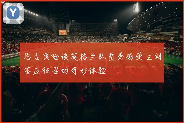 恩古莫哈谈英格兰队首秀感受立刻答应征召的奇妙体验