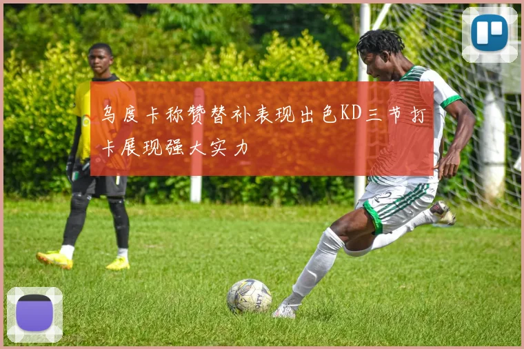 乌度卡称赞替补表现出色KD三节打卡展现强大实力