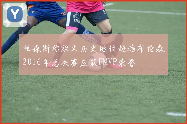 帕森斯称欧文历史地位超越布伦森2016年总决赛应获FMVP荣誉