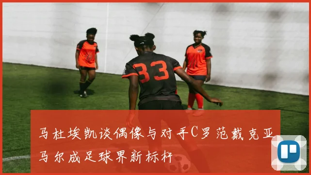 马杜埃凯谈偶像与对手C罗范戴克亚马尔成足球界新标杆