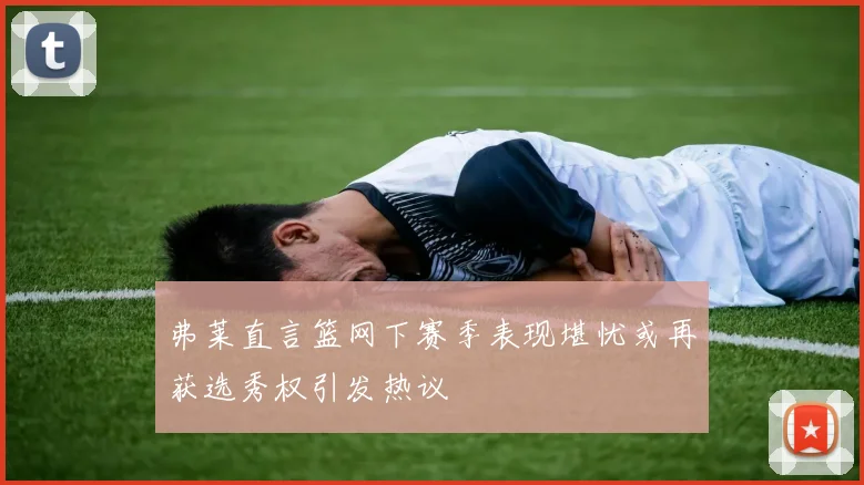 弗莱直言篮网下赛季表现堪忧或再获选秀权引发热议