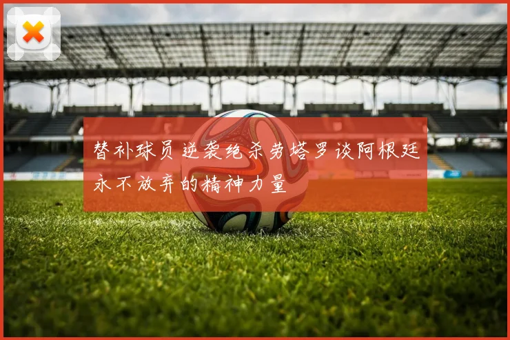 替补球员逆袭绝杀劳塔罗谈阿根廷永不放弃的精神力量