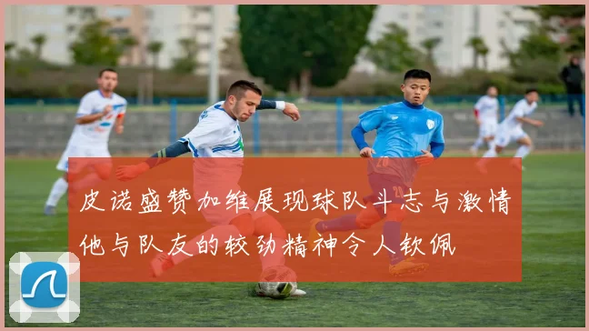 皮诺盛赞加维展现球队斗志与激情他与队友的较劲精神令人钦佩