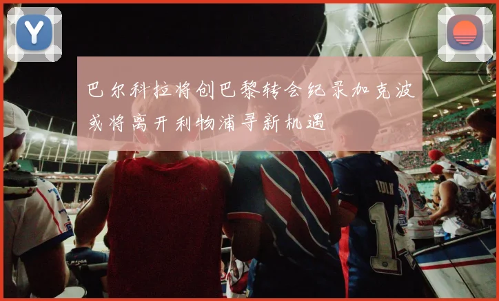 巴尔科拉将创巴黎转会纪录加克波或将离开利物浦寻新机遇