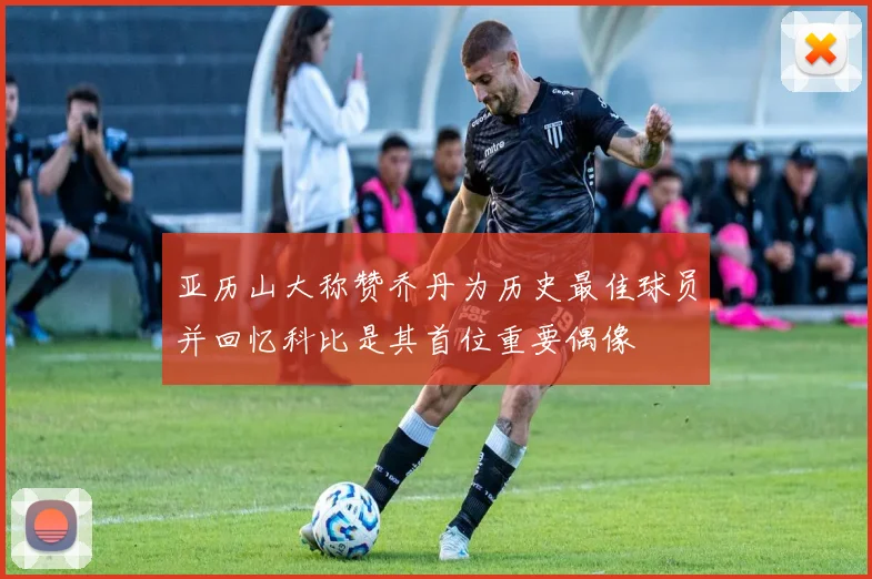 亚历山大称赞乔丹为历史最佳球员并回忆科比是其首位重要偶像