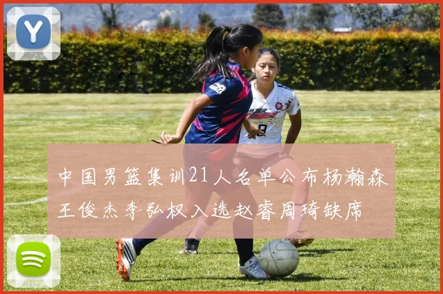 中国男篮集训21人名单公布杨瀚森王俊杰李弘权入选赵睿周琦缺席