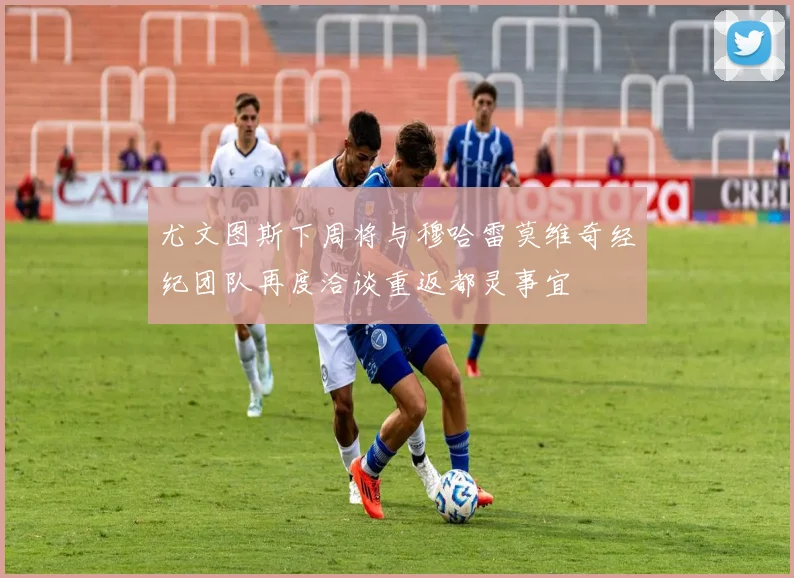 尤文图斯下周将与穆哈雷莫维奇经纪团队再度洽谈重返都灵事宜