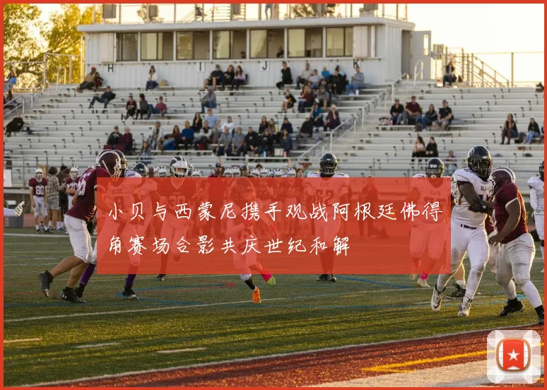 小贝与西蒙尼携手观战阿根廷佛得角赛场合影共庆世纪和解