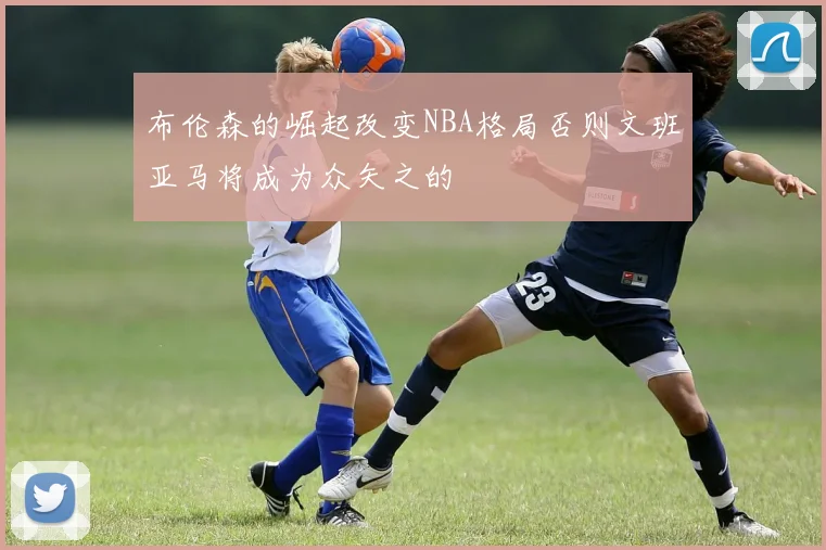 布伦森的崛起改变NBA格局否则文班亚马将成为众矢之的