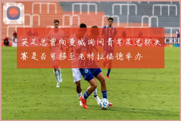英足总曾向曼城询问青年足总杯决赛是否可移至老特拉福德举办