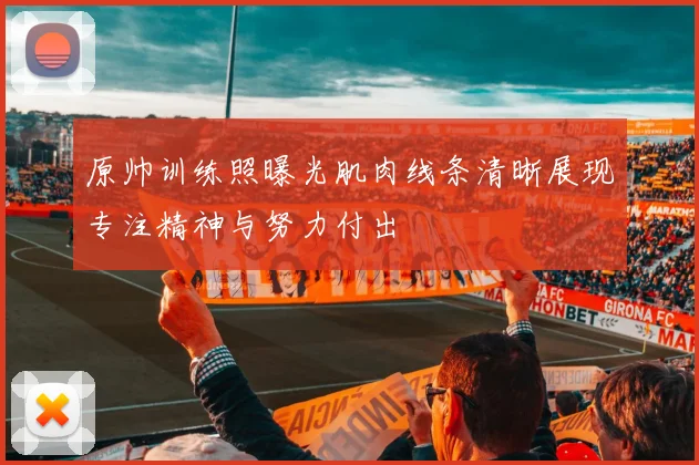 原帅训练照曝光肌肉线条清晰展现专注精神与努力付出
