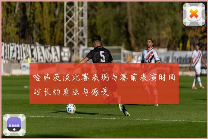 哈弗茨谈比赛表现与赛前表演时间过长的看法与感受