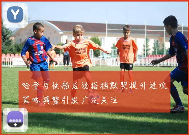哈登与快船后场搭档默契提升进攻策略调整引发广泛关注