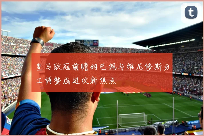 皇马欧冠前瞻姆巴佩与维尼修斯分工调整成进攻新焦点