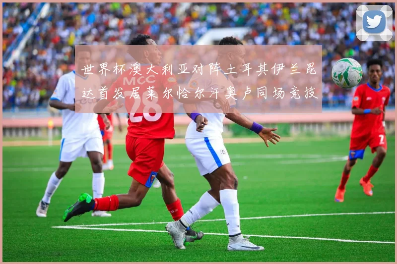 世界杯澳大利亚对阵土耳其伊兰昆达首发居莱尔恰尔汗奥卢同场竞技