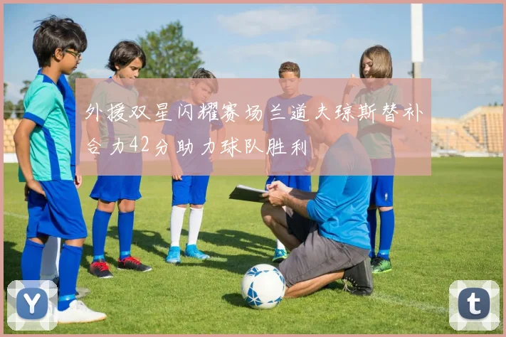 外援双星闪耀赛场兰道夫琼斯替补合力42分助力球队胜利
