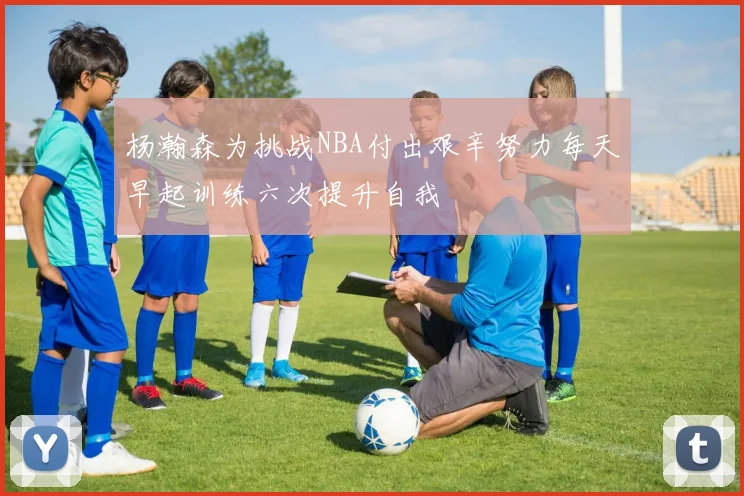 杨瀚森为挑战NBA付出艰辛努力每天早起训练六次提升自我