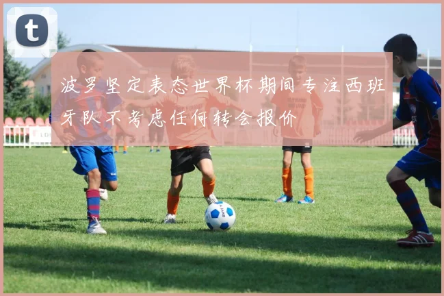 波罗坚定表态世界杯期间专注西班牙队不考虑任何转会报价