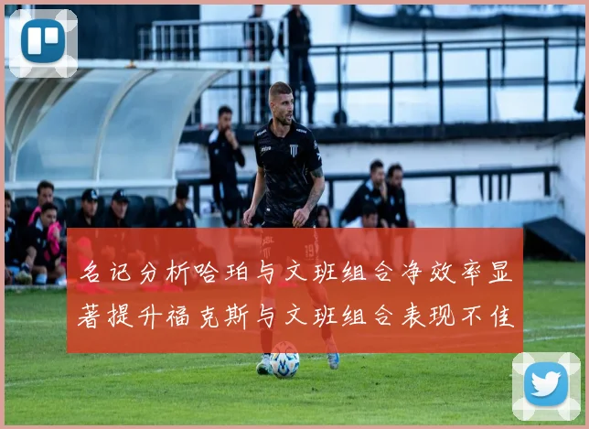 名记分析哈珀与文班组合净效率显著提升福克斯与文班组合表现不佳差距明显