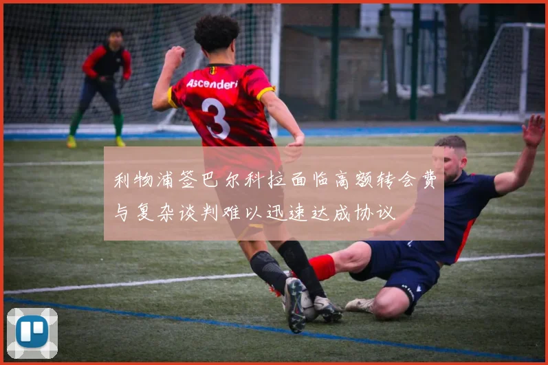 利物浦签巴尔科拉面临高额转会费与复杂谈判难以迅速达成协议