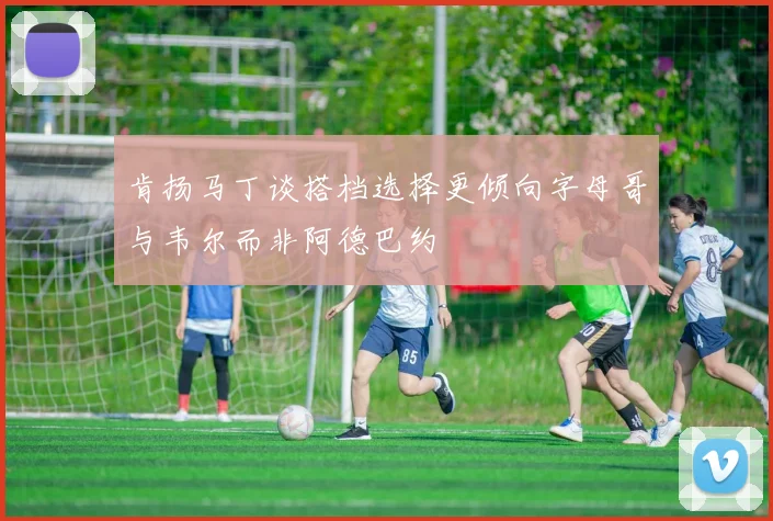 肯扬马丁谈搭档选择更倾向字母哥与韦尔而非阿德巴约