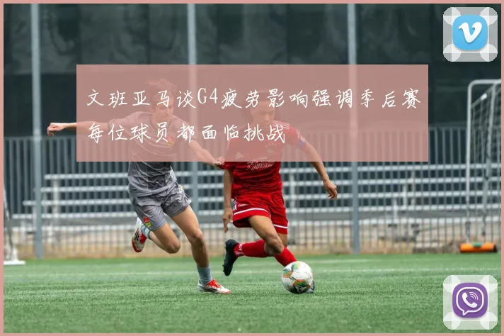 文班亚马谈G4疲劳影响强调季后赛每位球员都面临挑战
