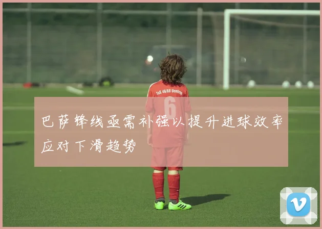 巴萨锋线亟需补强以提升进球效率应对下滑趋势