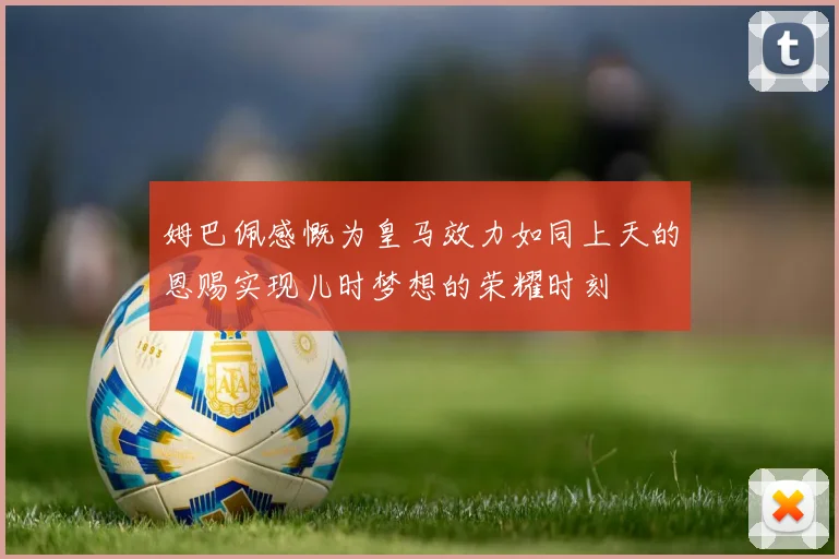 姆巴佩感慨为皇马效力如同上天的恩赐实现儿时梦想的荣耀时刻