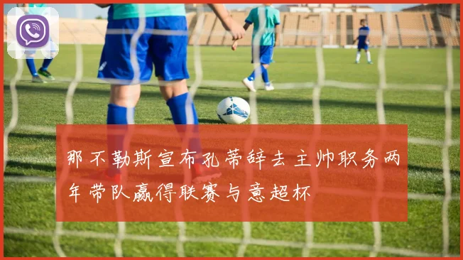 那不勒斯宣布孔蒂辞去主帅职务两年带队赢得联赛与意超杯