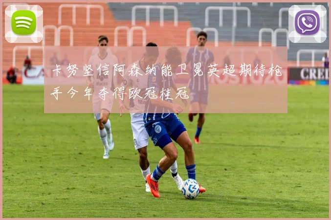 卡努坚信阿森纳能卫冕英超期待枪手今年夺得欧冠桂冠
