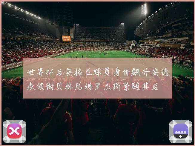 世界杯后英格兰球员身价飙升安德森领衔贝林厄姆罗杰斯紧随其后