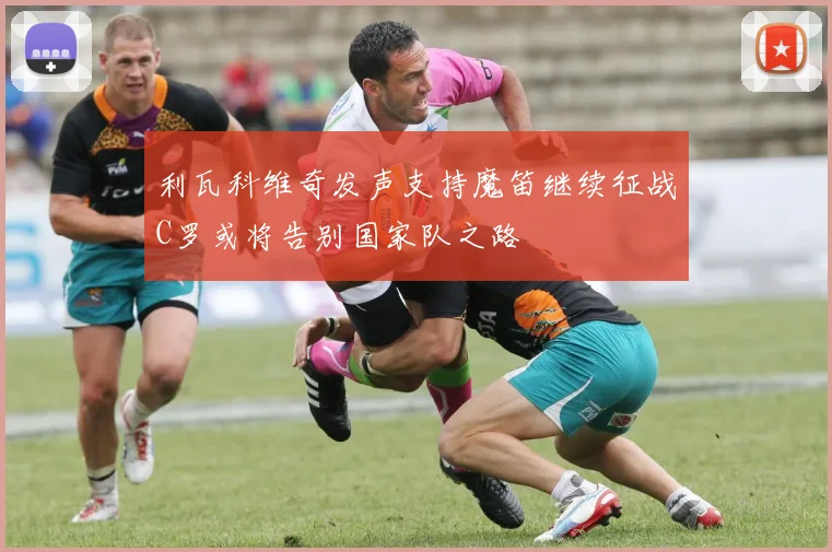 利瓦科维奇发声支持魔笛继续征战C罗或将告别国家队之路