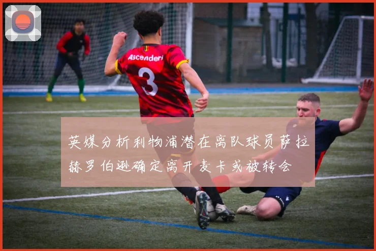 英媒分析利物浦潜在离队球员萨拉赫罗伯逊确定离开麦卡或被转会