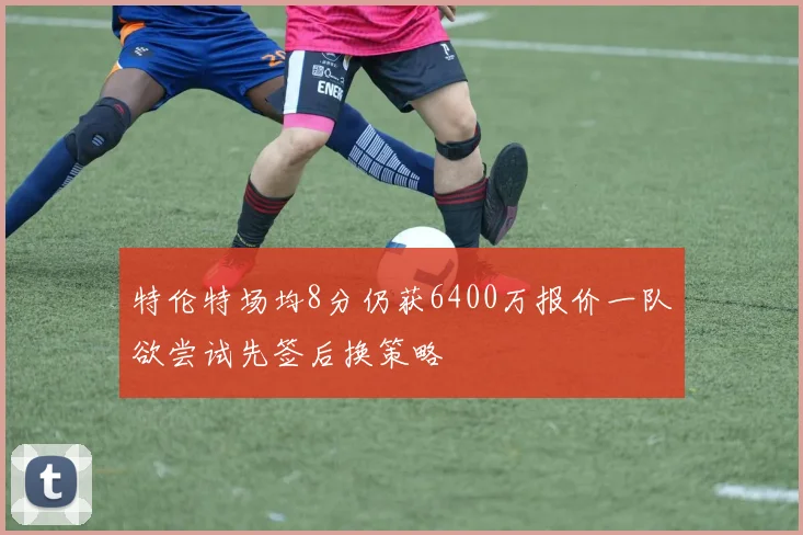 特伦特场均8分仍获6400万报价一队欲尝试先签后换策略