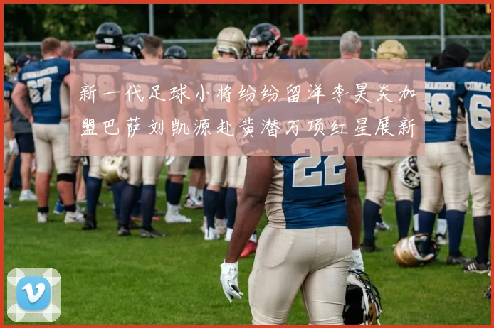 新一代足球小将纷纷留洋李昊炎加盟巴萨刘凯源赴黄潜万项红星展新希望