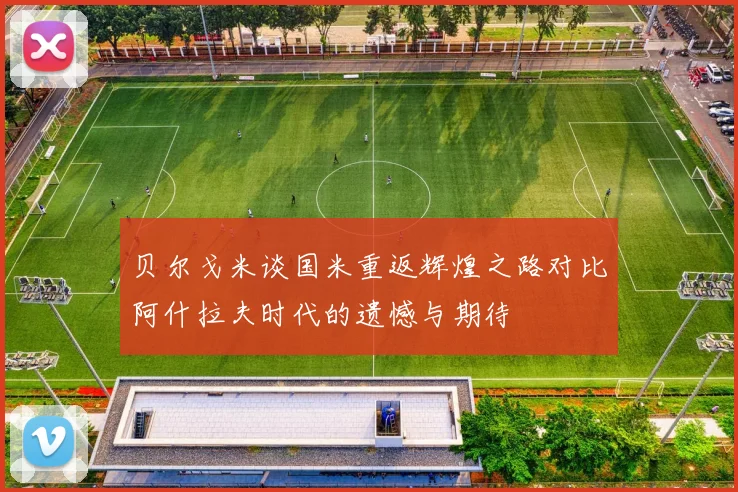 贝尔戈米谈国米重返辉煌之路对比阿什拉夫时代的遗憾与期待