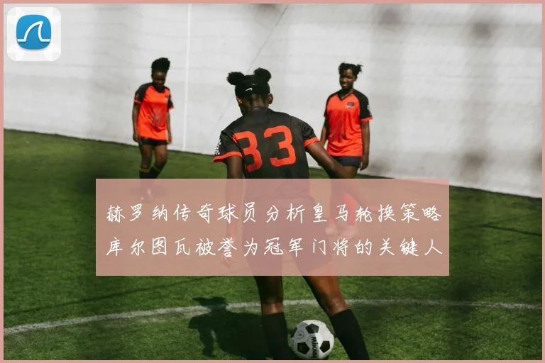 赫罗纳传奇球员分析皇马轮换策略库尔图瓦被誉为冠军门将的关键人物