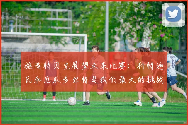 施洛特贝克展望未来比赛：科特迪瓦和厄瓜多尔将是我们最大的挑战